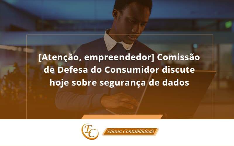 Etencao Empreendedor Comissao De Defesa Do Consumidor Discute Hoje Sobre Seguranca De Dados Eliana - Eliana Contabilidade